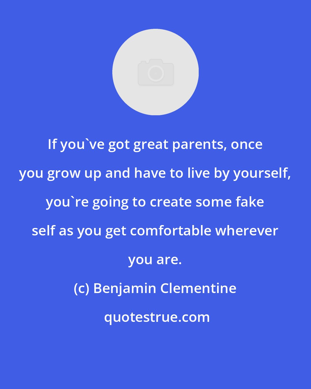 Benjamin Clementine: If you've got great parents, once you grow up and have to live by yourself, you're going to create some fake self as you get comfortable wherever you are.