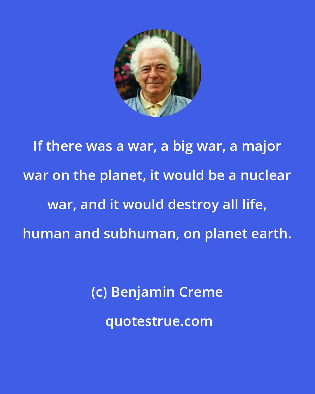 Benjamin Creme: If there was a war, a big war, a major war on the planet, it would be a nuclear war, and it would destroy all life, human and subhuman, on planet earth.