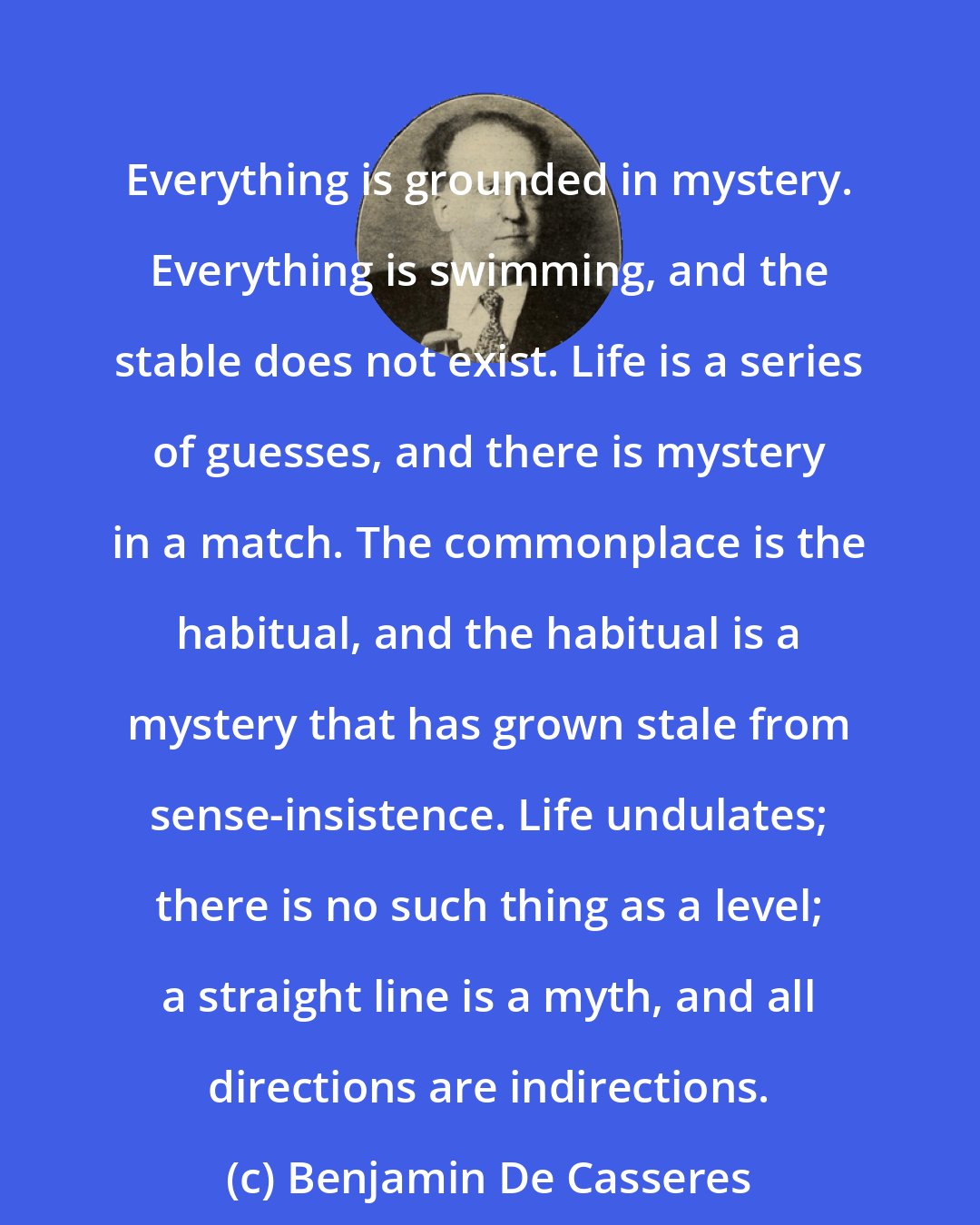 Benjamin De Casseres: Everything is grounded in mystery. Everything is swimming, and the stable does not exist. Life is a series of guesses, and there is mystery in a match. The commonplace is the habitual, and the habitual is a mystery that has grown stale from sense-insistence. Life undulates; there is no such thing as a level; a straight line is a myth, and all directions are indirections.