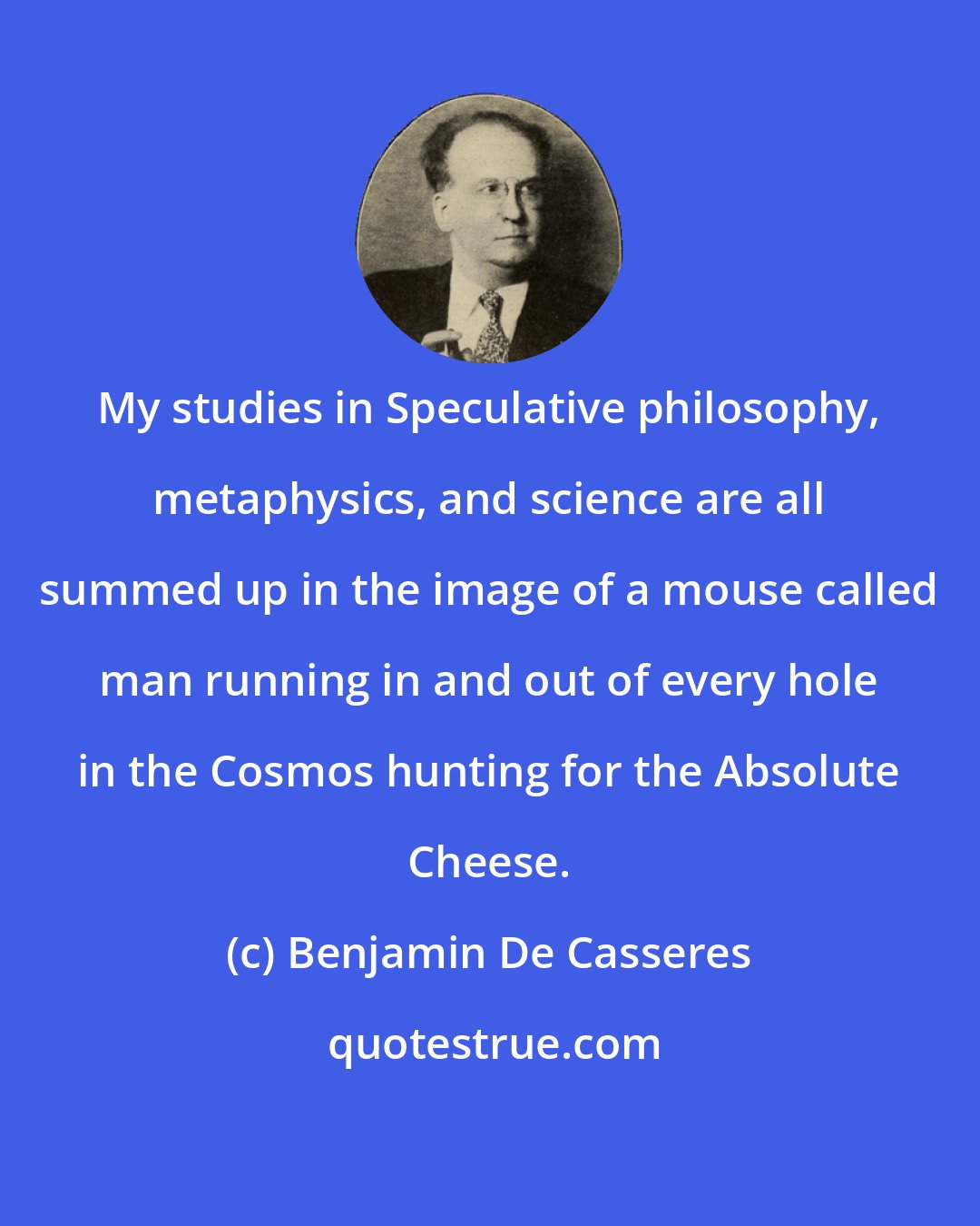 Benjamin De Casseres: My studies in Speculative philosophy, metaphysics, and science are all summed up in the image of a mouse called man running in and out of every hole in the Cosmos hunting for the Absolute Cheese.