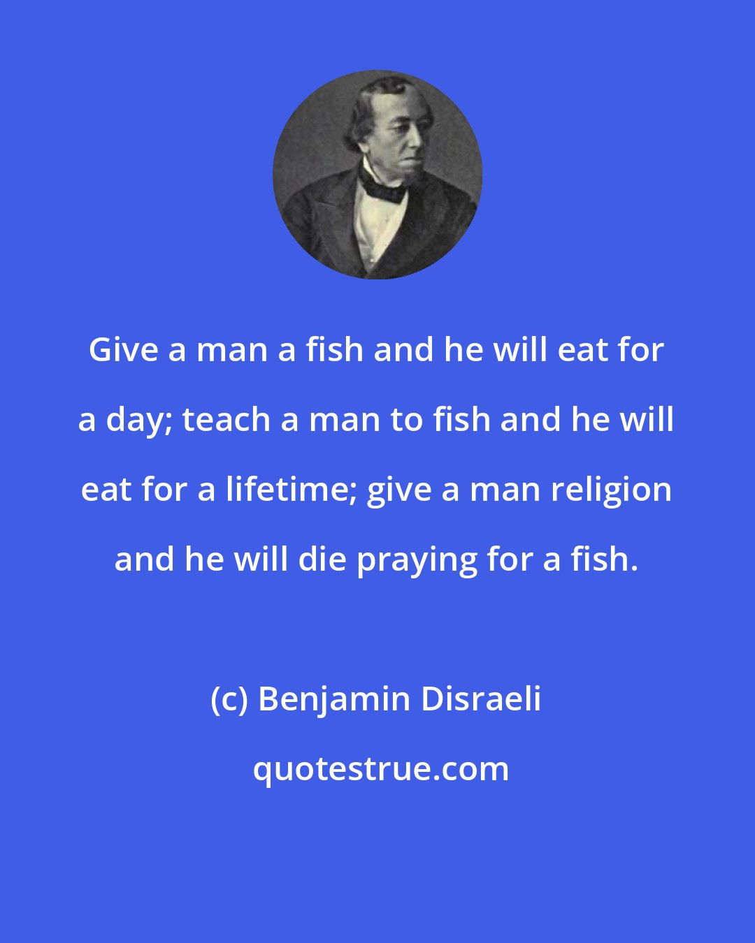 Benjamin Disraeli: Give a man a fish and he will eat for a day; teach a man to fish and he will eat for a lifetime; give a man religion and he will die praying for a fish.