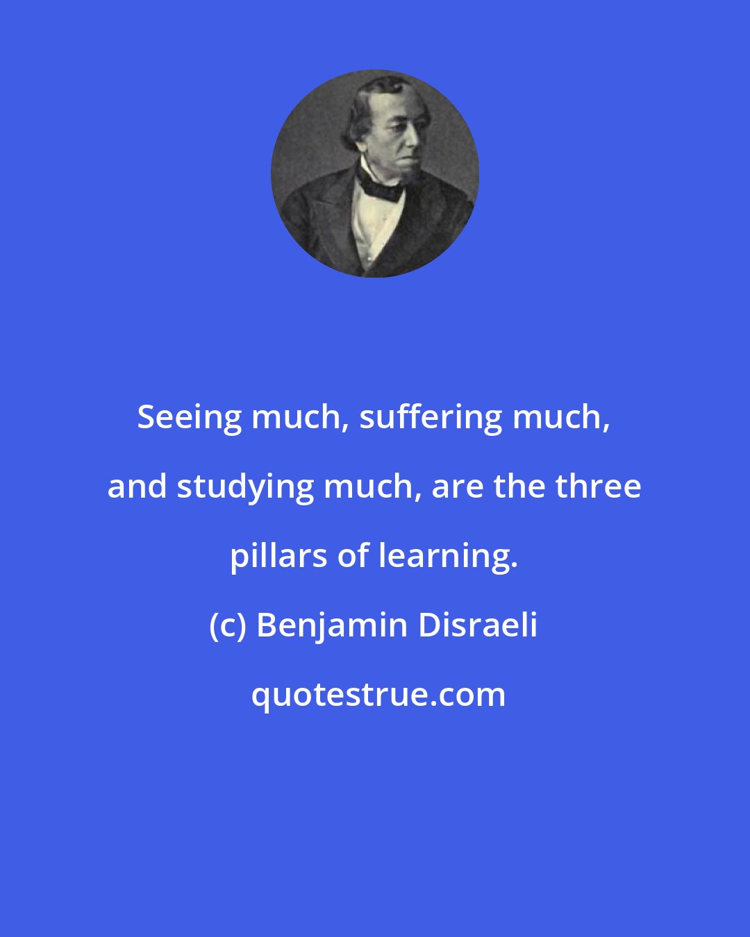 Benjamin Disraeli: Seeing much, suffering much, and studying much, are the three pillars of learning.