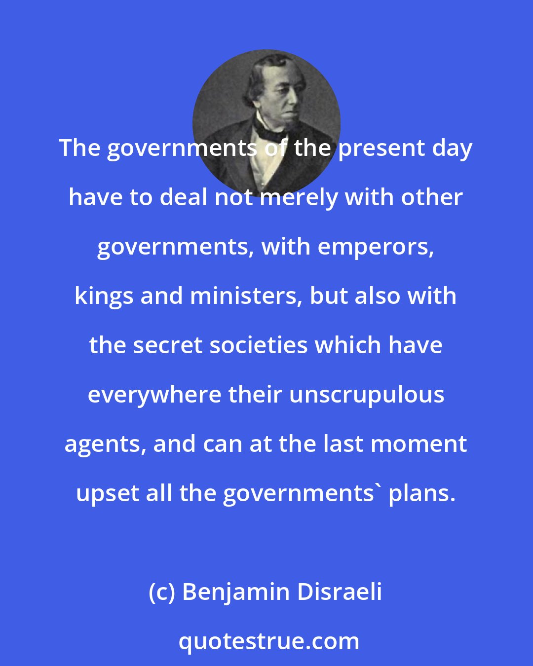 Benjamin Disraeli: The governments of the present day have to deal not merely with other governments, with emperors, kings and ministers, but also with the secret societies which have everywhere their unscrupulous agents, and can at the last moment upset all the governments' plans.