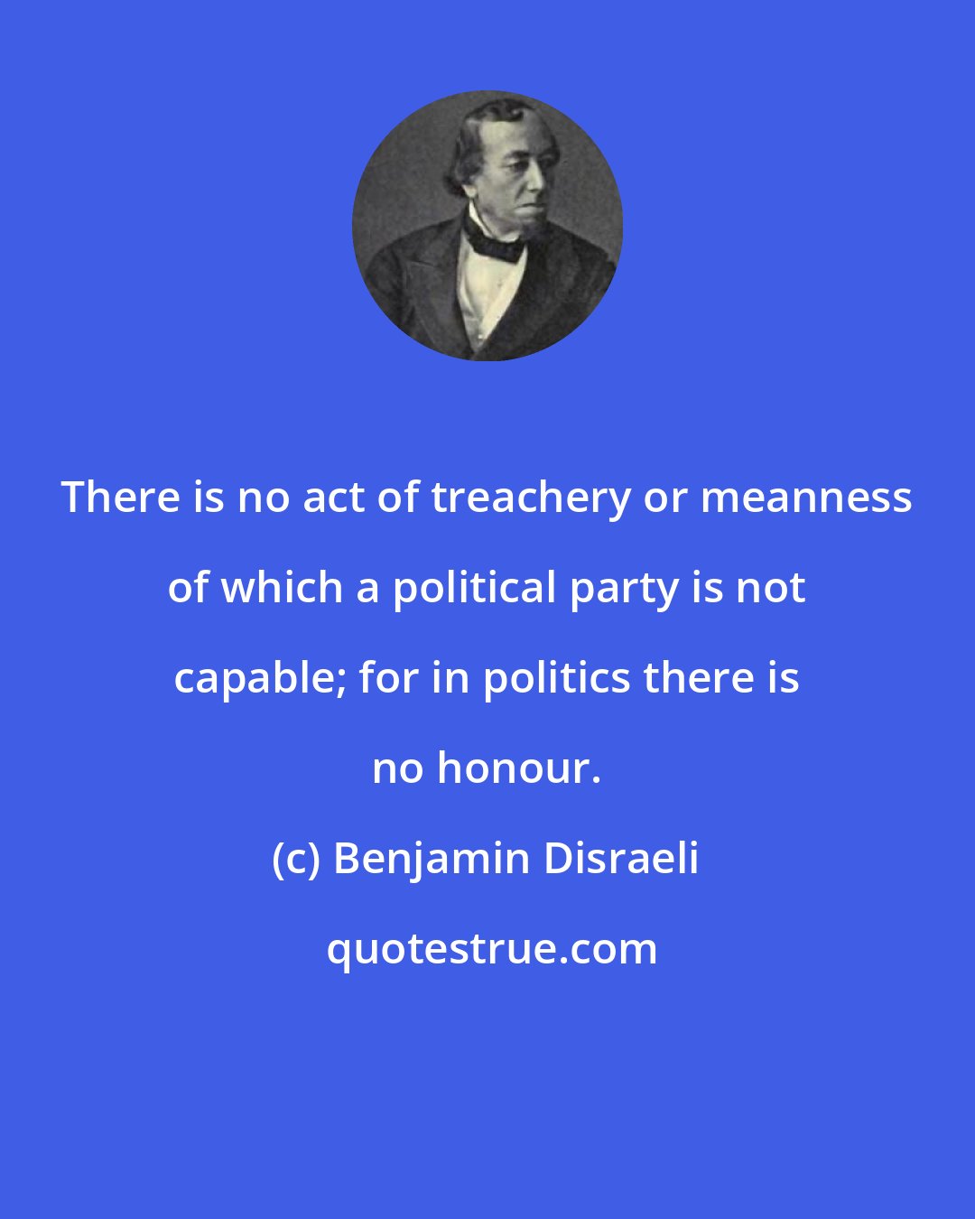 Benjamin Disraeli: There is no act of treachery or meanness of which a political party is not capable; for in politics there is no honour.