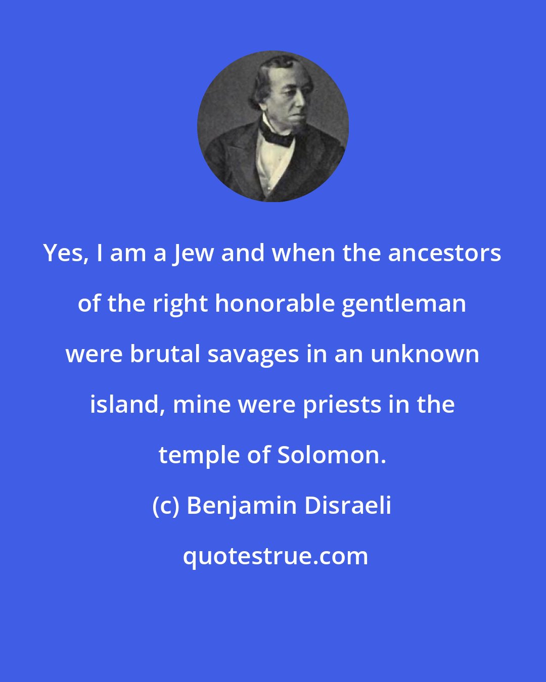 Benjamin Disraeli: Yes, I am a Jew and when the ancestors of the right honorable gentleman were brutal savages in an unknown island, mine were priests in the temple of Solomon.