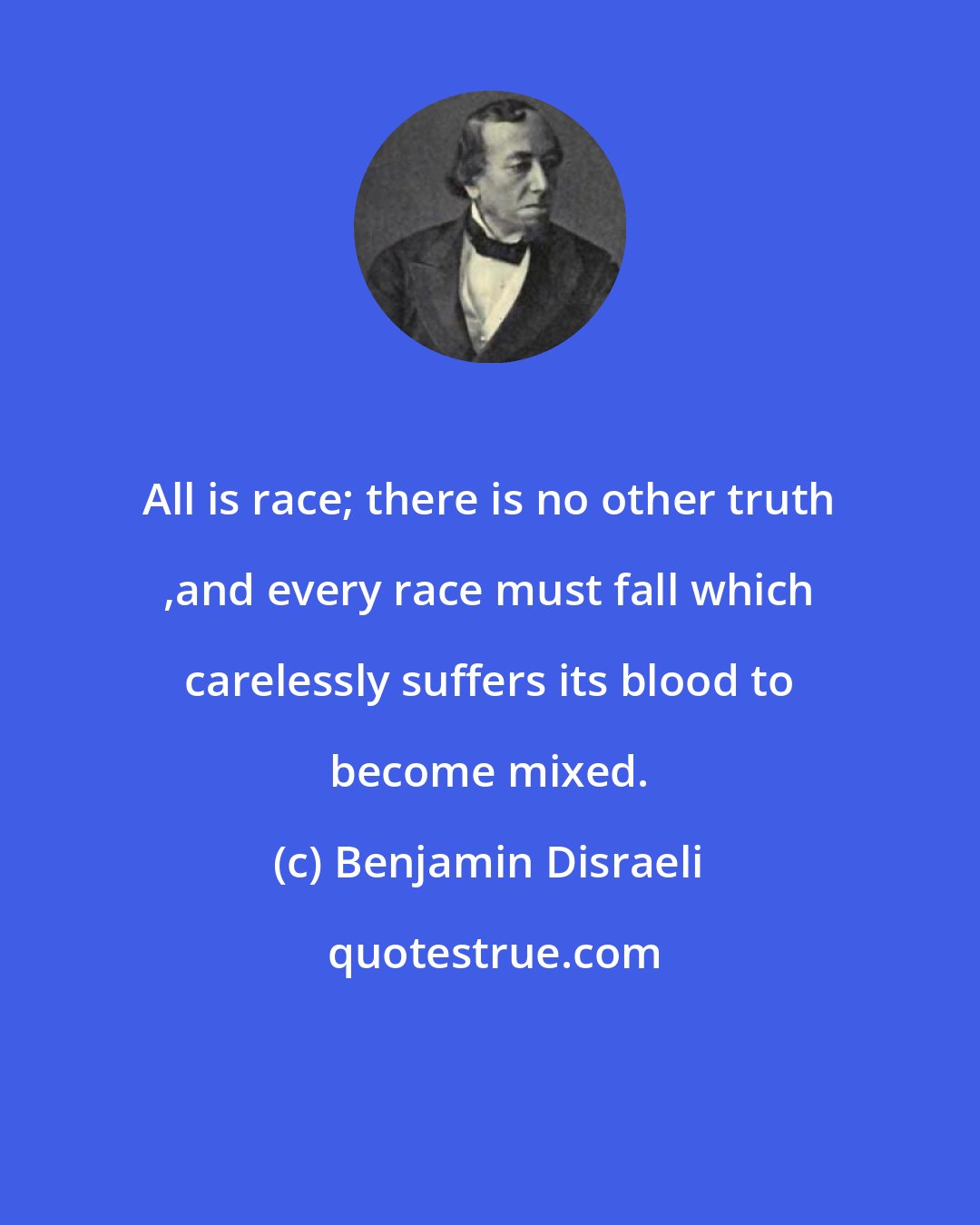 Benjamin Disraeli: All is race; there is no other truth ,and every race must fall which carelessly suffers its blood to become mixed.