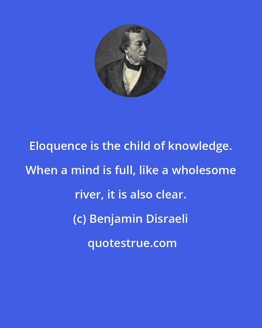 Benjamin Disraeli: Eloquence is the child of knowledge. When a mind is full, like a wholesome river, it is also clear.