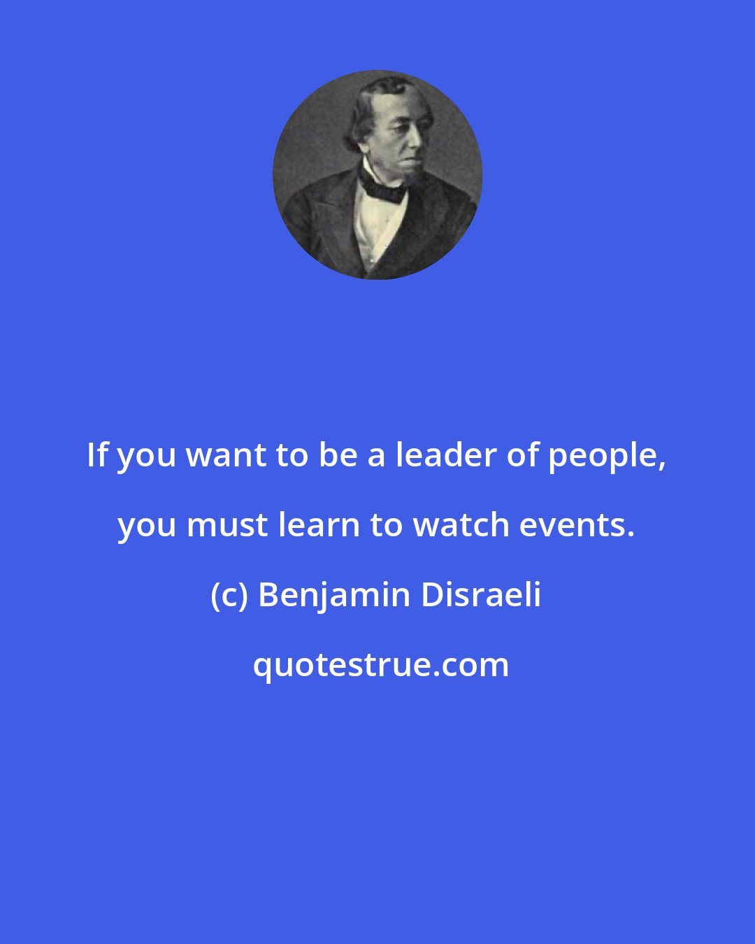 Benjamin Disraeli: If you want to be a leader of people, you must learn to watch events.