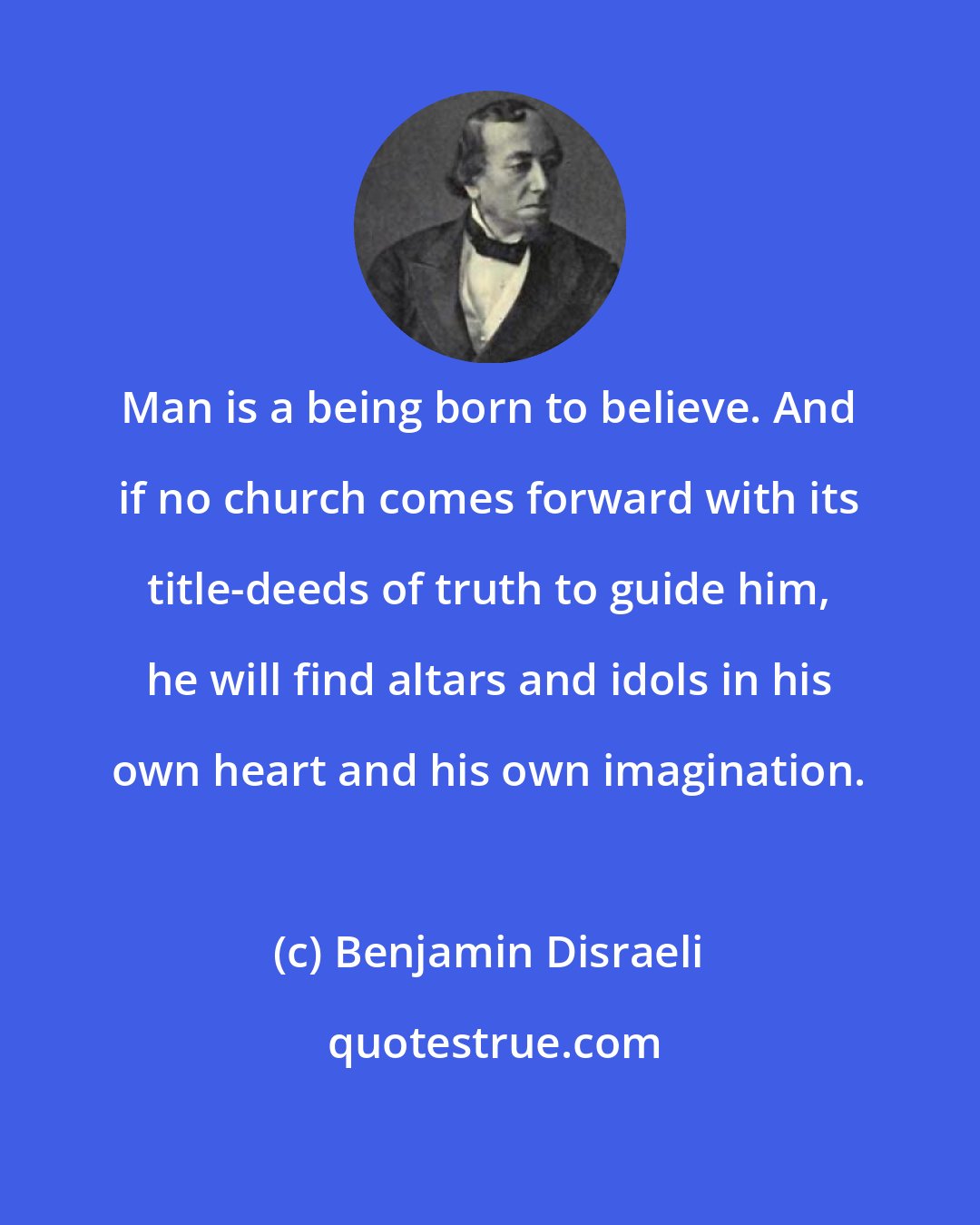 Benjamin Disraeli: Man is a being born to believe. And if no church comes forward with its title-deeds of truth to guide him, he will find altars and idols in his own heart and his own imagination.