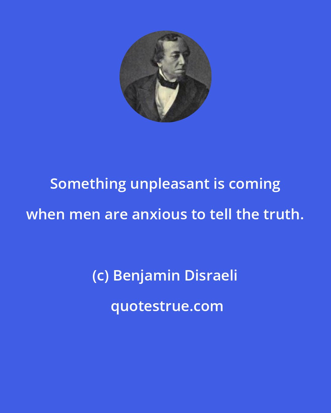 Benjamin Disraeli: Something unpleasant is coming when men are anxious to tell the truth.