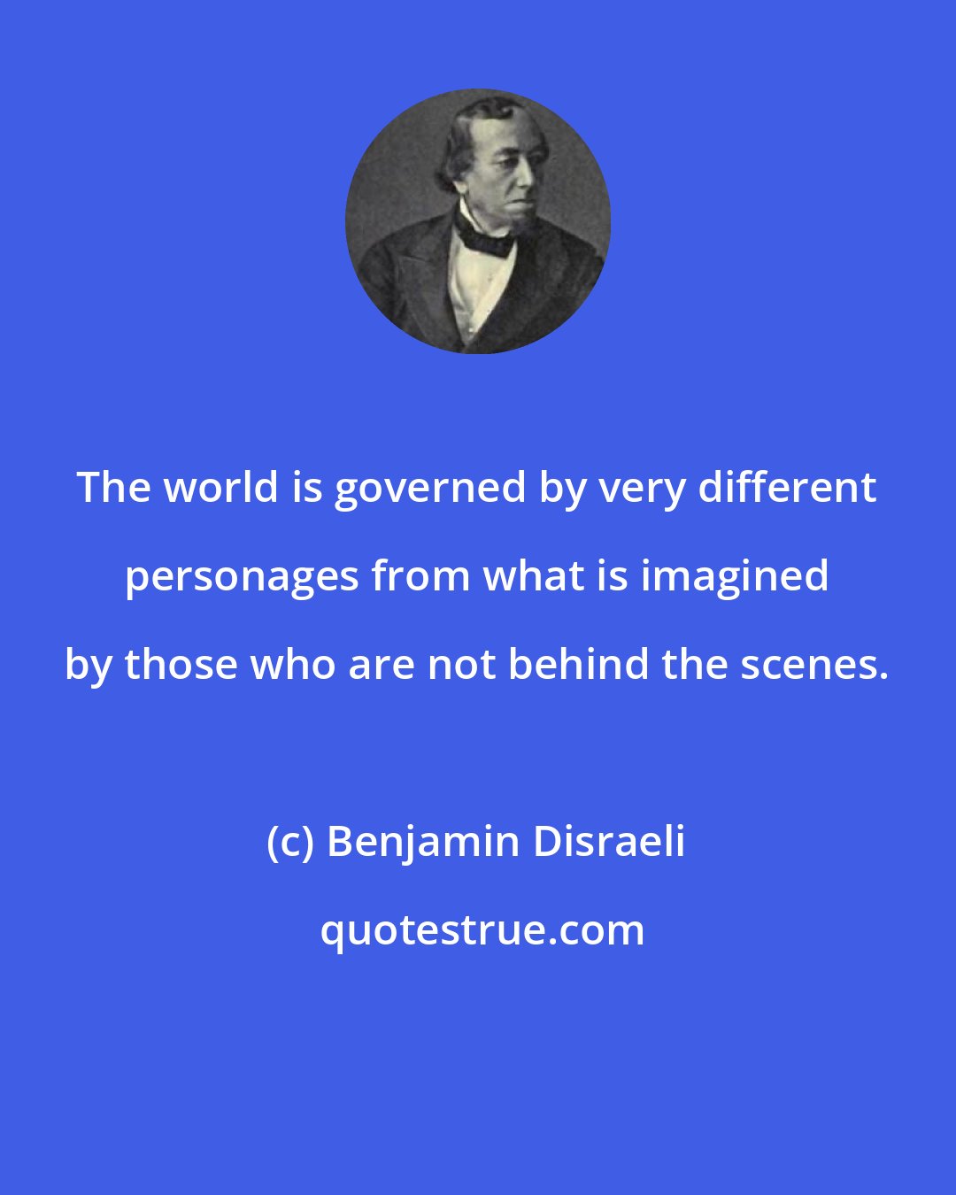 Benjamin Disraeli: The world is governed by very different personages from what is imagined by those who are not behind the scenes.