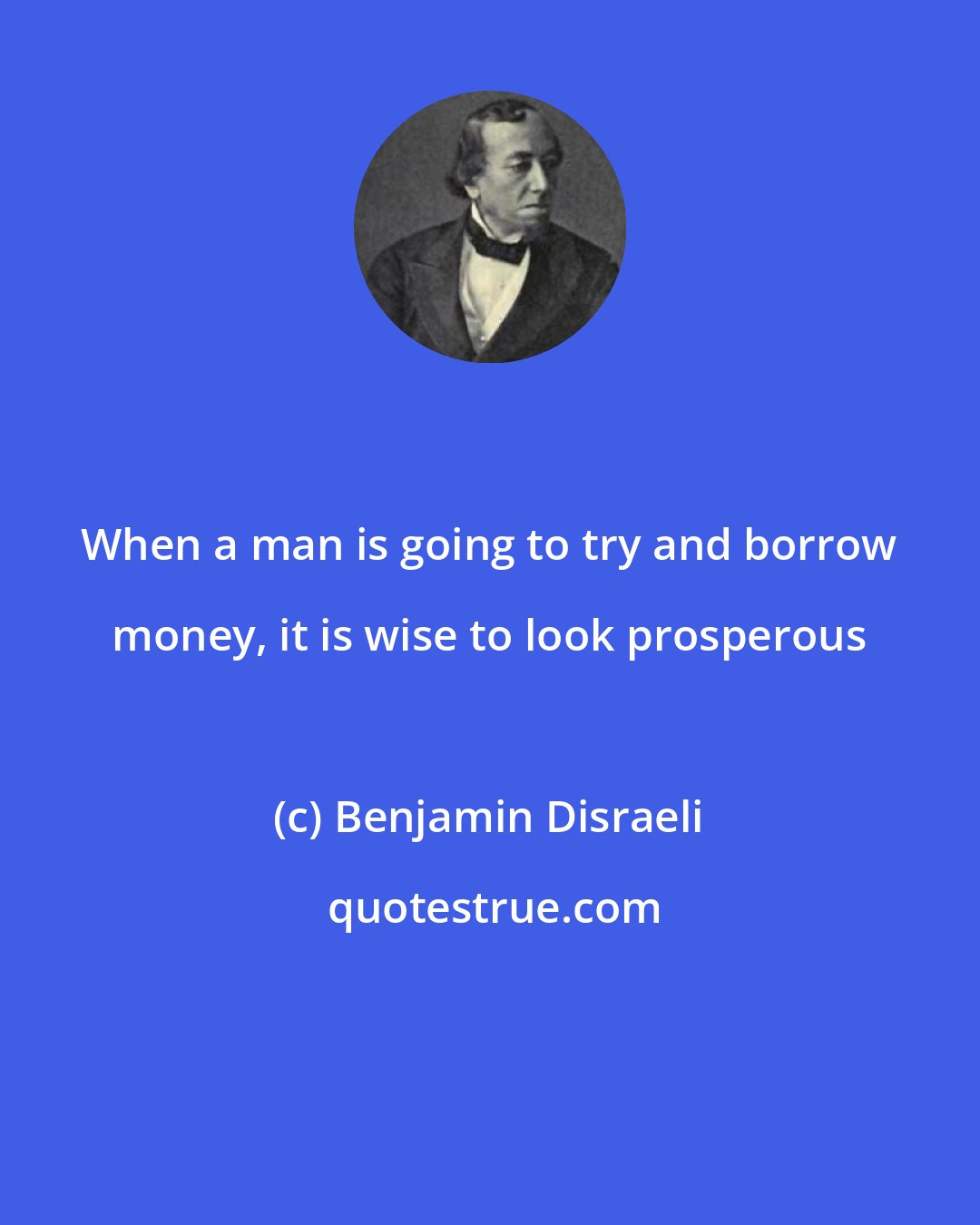 Benjamin Disraeli: When a man is going to try and borrow money, it is wise to look prosperous