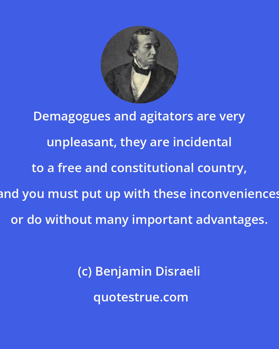 Benjamin Disraeli: Demagogues and agitators are very unpleasant, they are incidental to a free and constitutional country, and you must put up with these inconveniences or do without many important advantages.