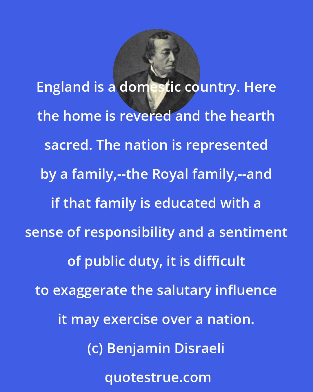 Benjamin Disraeli: England is a domestic country. Here the home is revered and the hearth sacred. The nation is represented by a family,--the Royal family,--and if that family is educated with a sense of responsibility and a sentiment of public duty, it is difficult to exaggerate the salutary influence it may exercise over a nation.