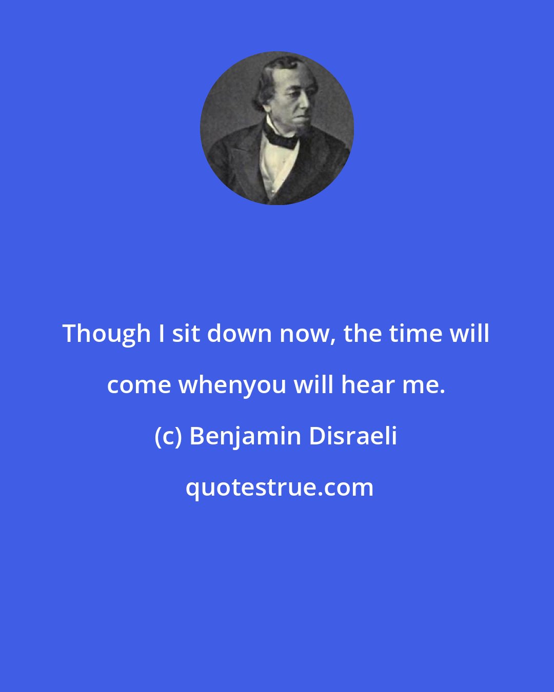 Benjamin Disraeli: Though I sit down now, the time will come whenyou will hear me.