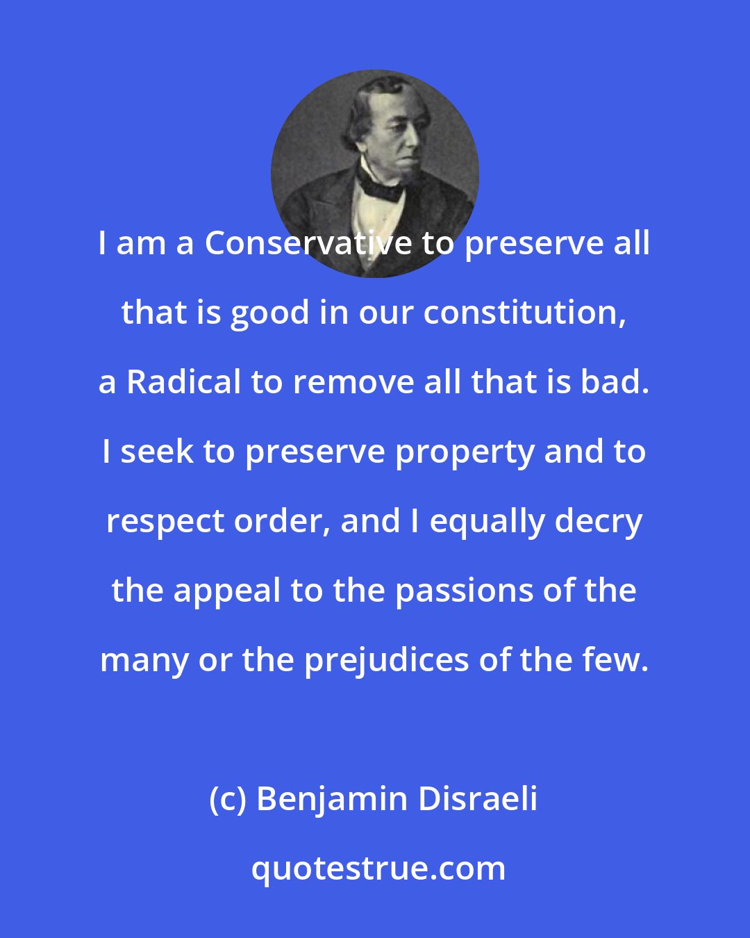 Benjamin Disraeli: I am a Conservative to preserve all that is good in our constitution, a Radical to remove all that is bad. I seek to preserve property and to respect order, and I equally decry the appeal to the passions of the many or the prejudices of the few.