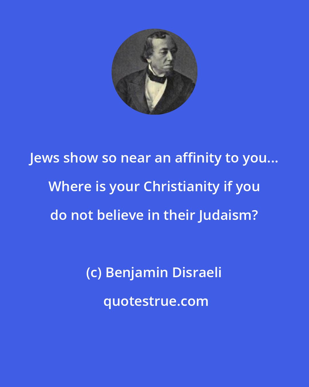 Benjamin Disraeli: Jews show so near an affinity to you... Where is your Christianity if you do not believe in their Judaism?