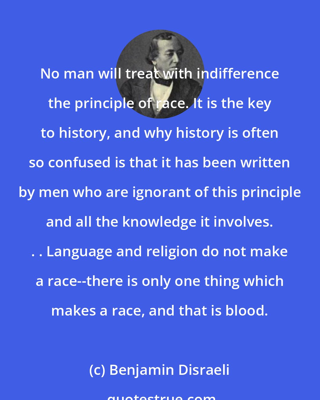 Benjamin Disraeli: No man will treat with indifference the principle of race. It is the key to history, and why history is often so confused is that it has been written by men who are ignorant of this principle and all the knowledge it involves. . . Language and religion do not make a race--there is only one thing which makes a race, and that is blood.