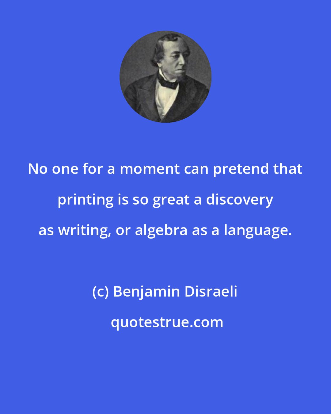 Benjamin Disraeli: No one for a moment can pretend that printing is so great a discovery as writing, or algebra as a language.