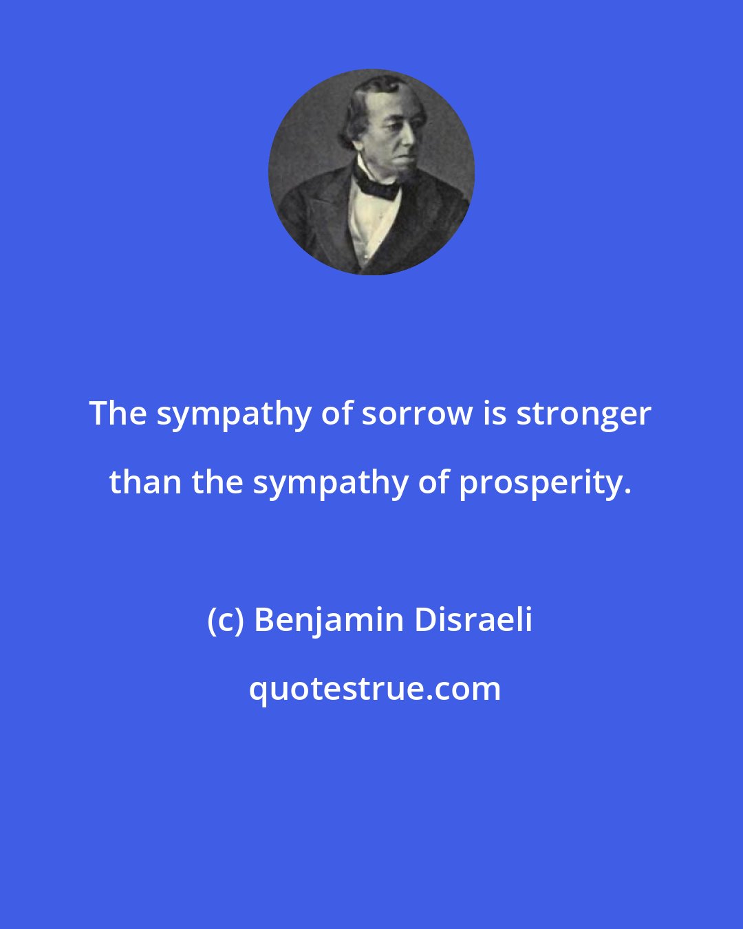 Benjamin Disraeli: The sympathy of sorrow is stronger than the sympathy of prosperity.