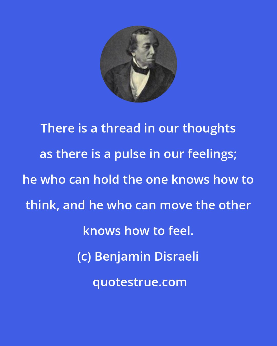 Benjamin Disraeli: There is a thread in our thoughts as there is a pulse in our feelings; he who can hold the one knows how to think, and he who can move the other knows how to feel.