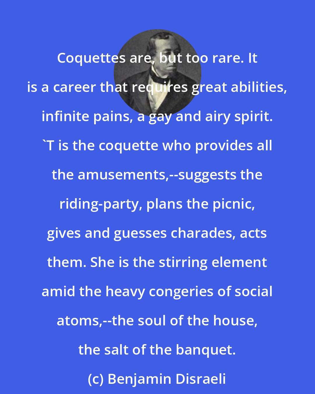 Benjamin Disraeli: Coquettes are, but too rare. It is a career that requires great abilities, infinite pains, a gay and airy spirit. 'T is the coquette who provides all the amusements,--suggests the riding-party, plans the picnic, gives and guesses charades, acts them. She is the stirring element amid the heavy congeries of social atoms,--the soul of the house, the salt of the banquet.