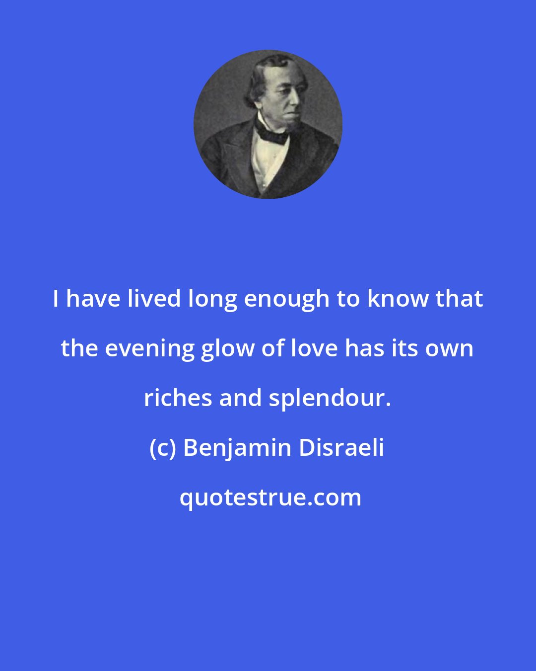 Benjamin Disraeli: I have lived long enough to know that the evening glow of love has its own riches and splendour.