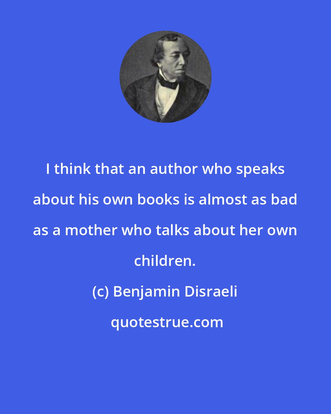 Benjamin Disraeli: I think that an author who speaks about his own books is almost as bad as a mother who talks about her own children.