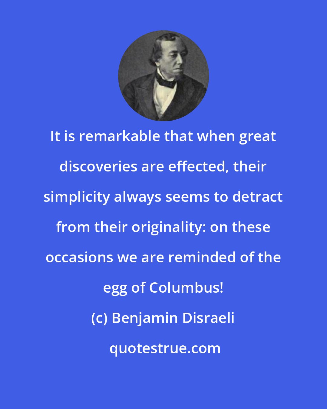 Benjamin Disraeli: It is remarkable that when great discoveries are effected, their simplicity always seems to detract from their originality: on these occasions we are reminded of the egg of Columbus!