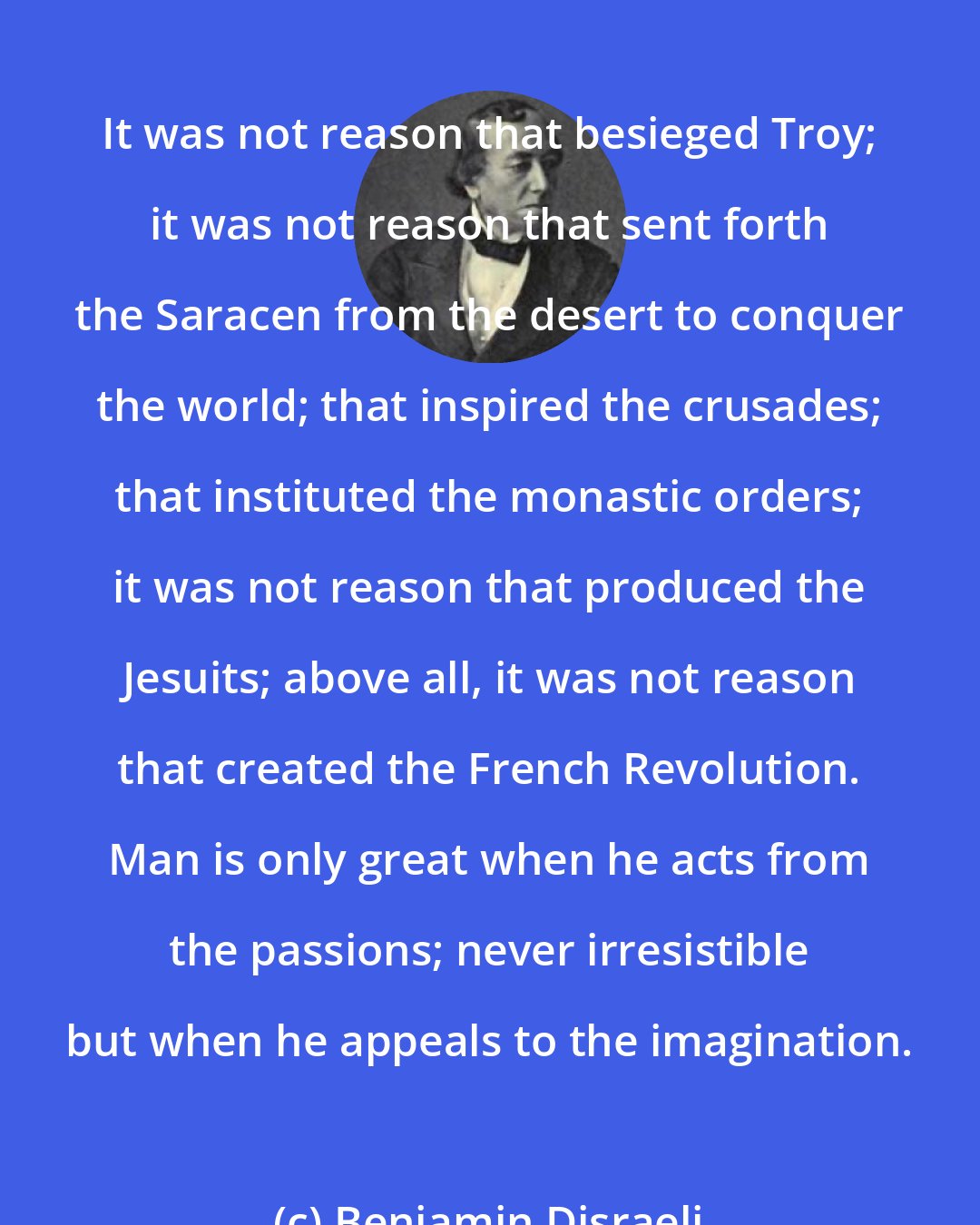 Benjamin Disraeli: It was not reason that besieged Troy; it was not reason that sent forth the Saracen from the desert to conquer the world; that inspired the crusades; that instituted the monastic orders; it was not reason that produced the Jesuits; above all, it was not reason that created the French Revolution. Man is only great when he acts from the passions; never irresistible but when he appeals to the imagination.