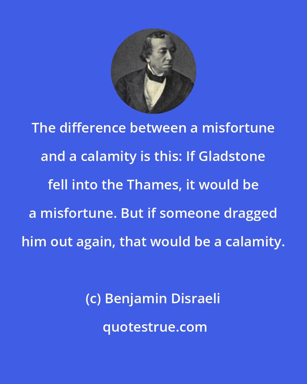 Benjamin Disraeli: The difference between a misfortune and a calamity is this: If Gladstone fell into the Thames, it would be a misfortune. But if someone dragged him out again, that would be a calamity.