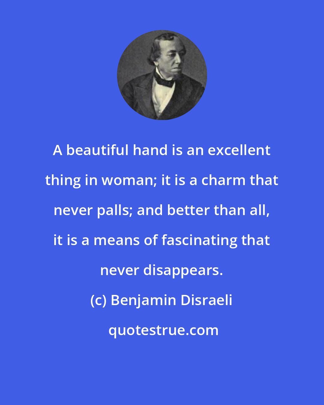 Benjamin Disraeli: A beautiful hand is an excellent thing in woman; it is a charm that never palls; and better than all, it is a means of fascinating that never disappears.