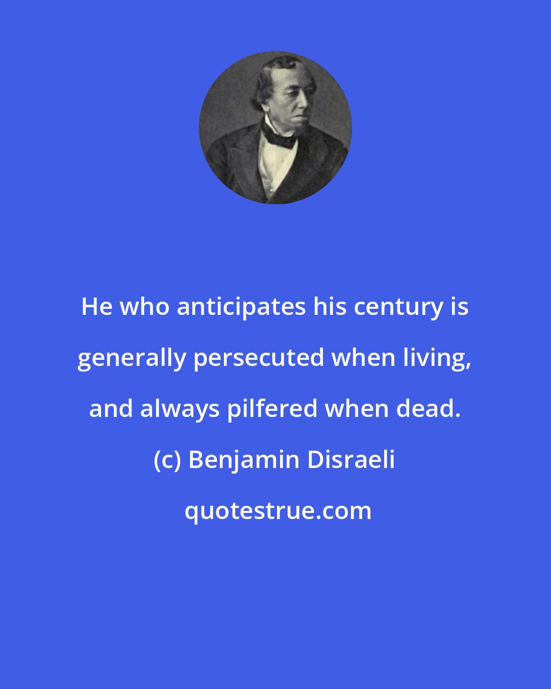Benjamin Disraeli: He who anticipates his century is generally persecuted when living, and always pilfered when dead.
