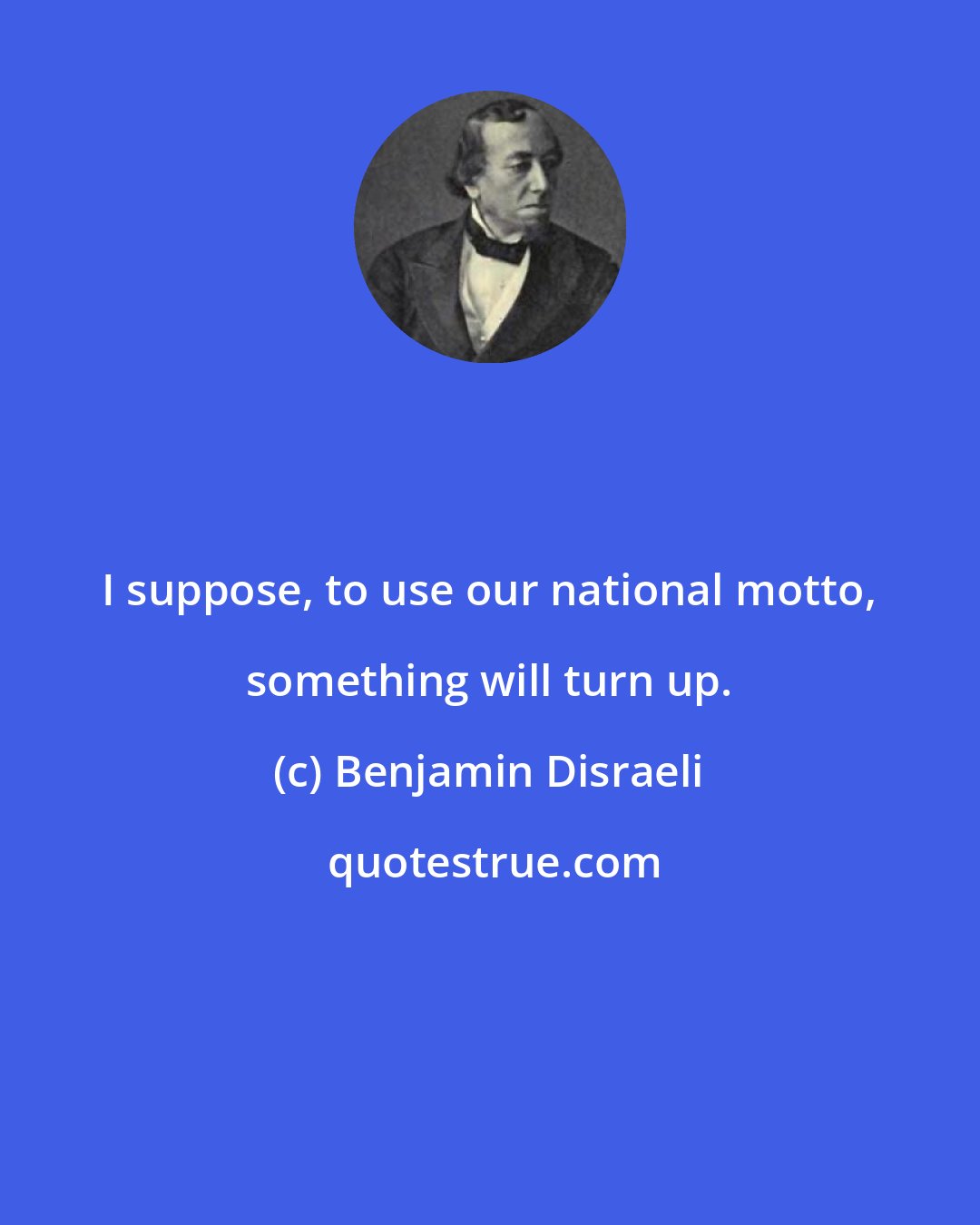 Benjamin Disraeli: I suppose, to use our national motto, something will turn up.