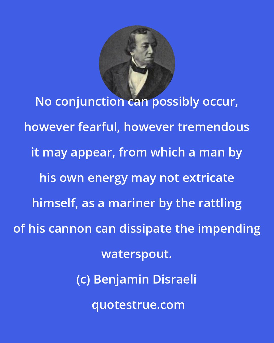 Benjamin Disraeli: No conjunction can possibly occur, however fearful, however tremendous it may appear, from which a man by his own energy may not extricate himself, as a mariner by the rattling of his cannon can dissipate the impending waterspout.