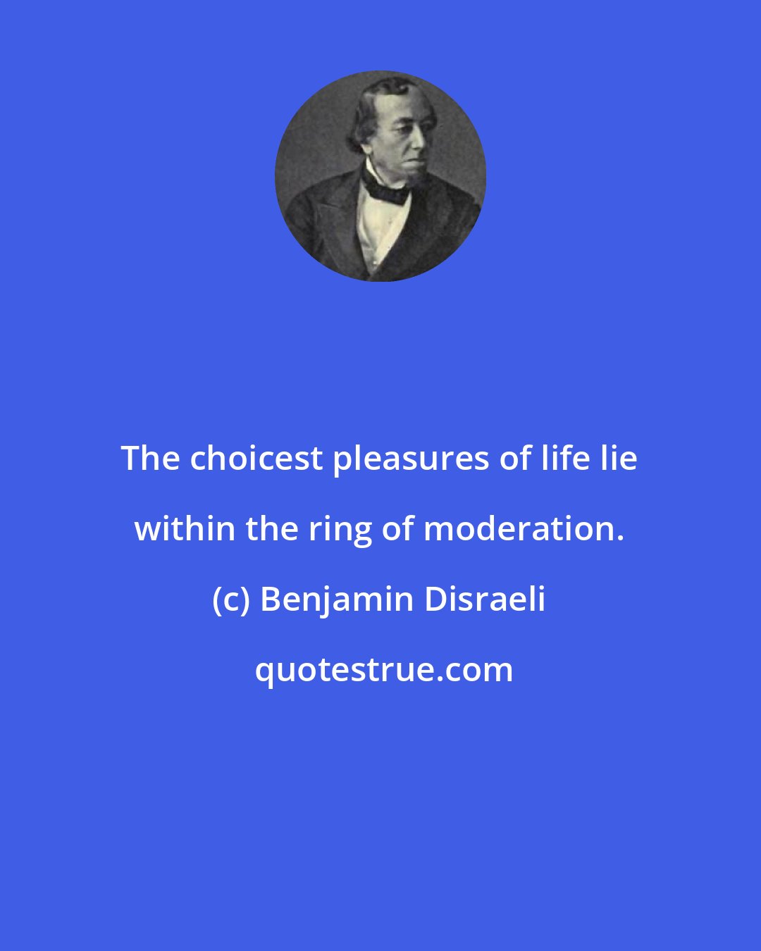 Benjamin Disraeli: The choicest pleasures of life lie within the ring of moderation.