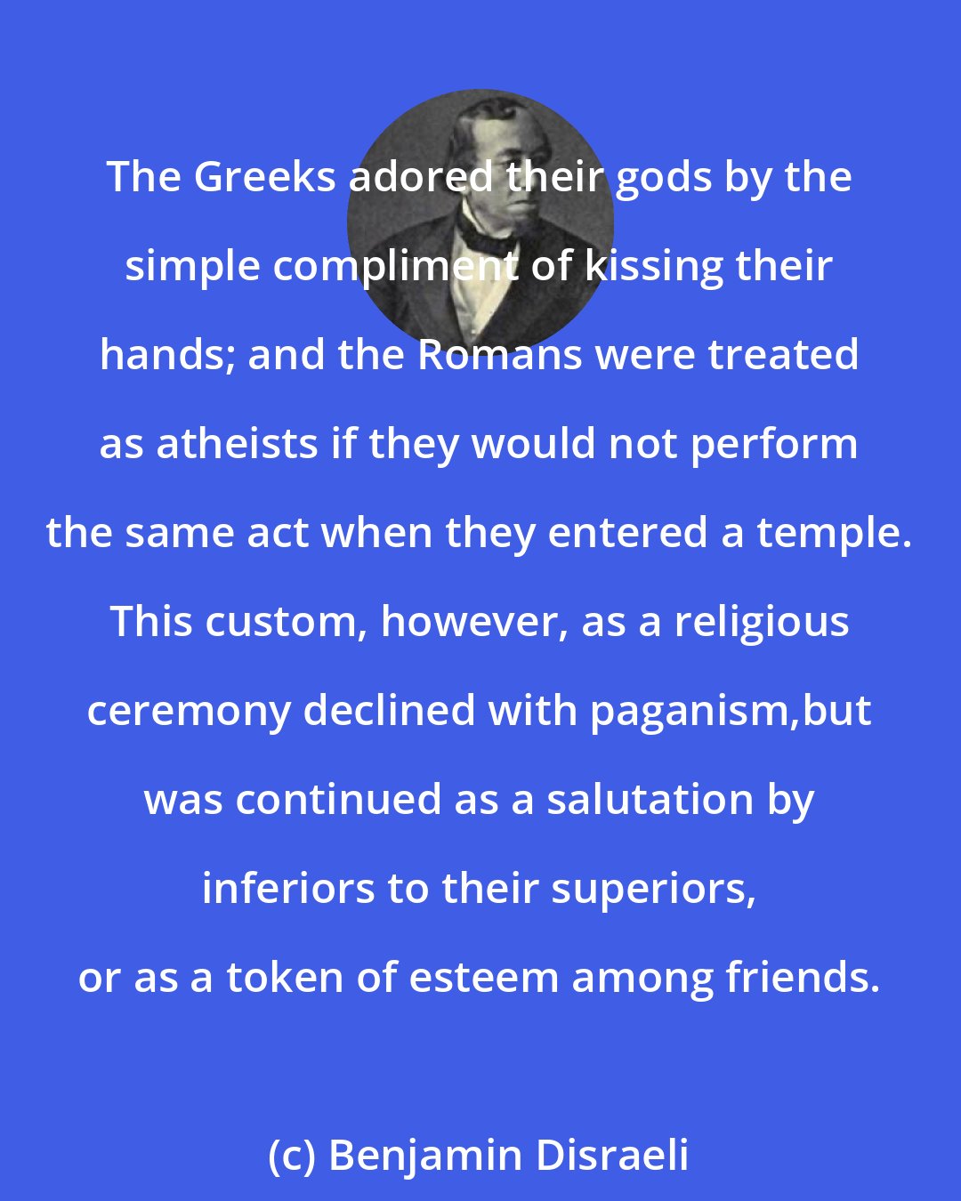 Benjamin Disraeli: The Greeks adored their gods by the simple compliment of kissing their hands; and the Romans were treated as atheists if they would not perform the same act when they entered a temple. This custom, however, as a religious ceremony declined with paganism,but was continued as a salutation by inferiors to their superiors, or as a token of esteem among friends.