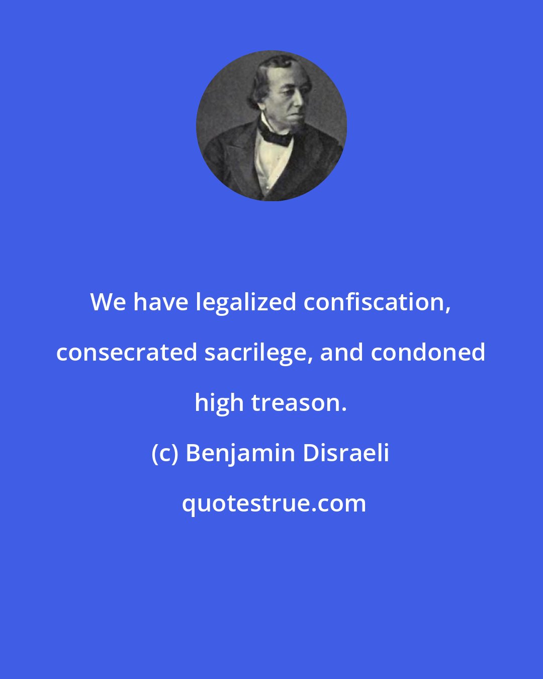 Benjamin Disraeli: We have legalized confiscation, consecrated sacrilege, and condoned high treason.