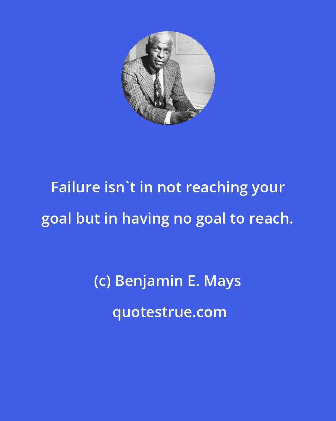 Benjamin E. Mays: Failure isn't in not reaching your goal but in having no goal to reach.