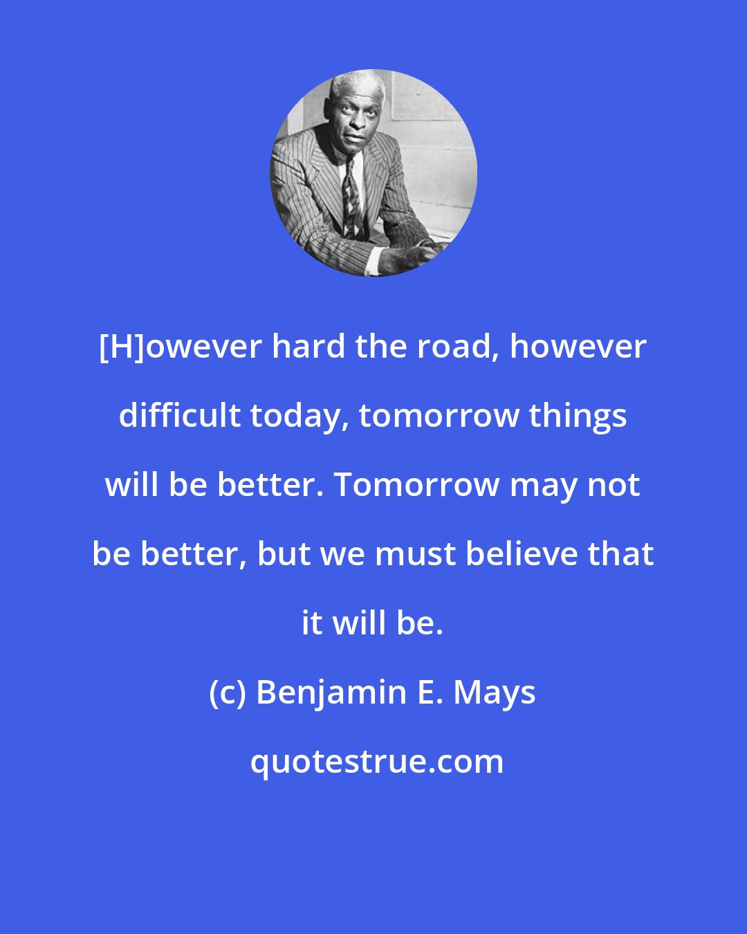 Benjamin E. Mays: [H]owever hard the road, however difficult today, tomorrow things will be better. Tomorrow may not be better, but we must believe that it will be.