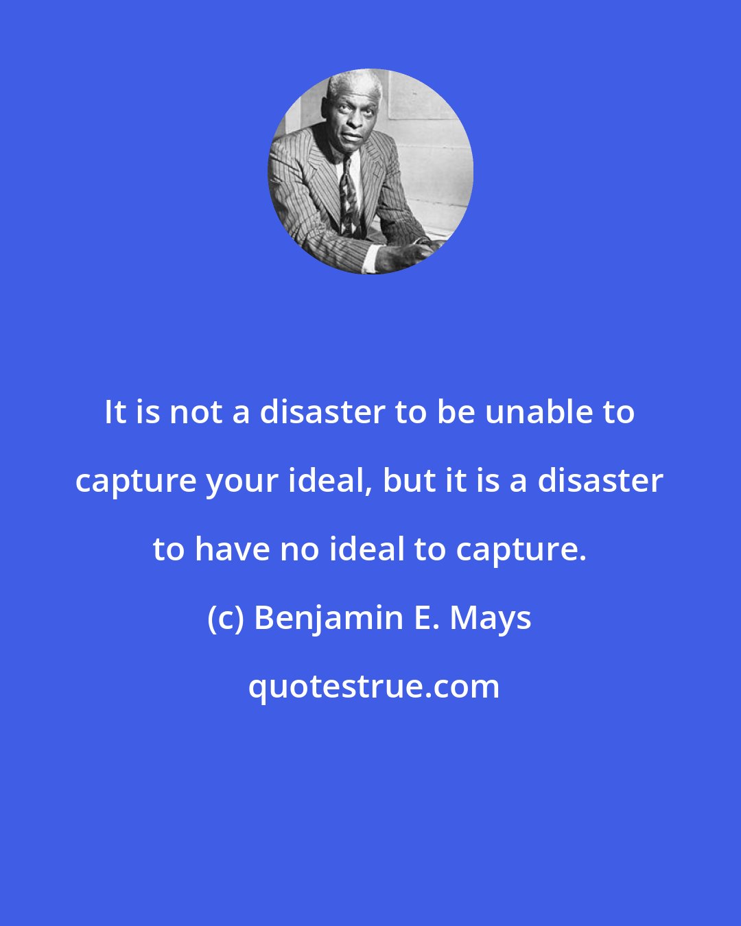 Benjamin E. Mays: It is not a disaster to be unable to capture your ideal, but it is a disaster to have no ideal to capture.