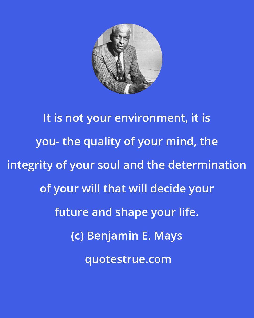 Benjamin E. Mays: It is not your environment, it is you- the quality of your mind, the integrity of your soul and the determination of your will that will decide your future and shape your life.