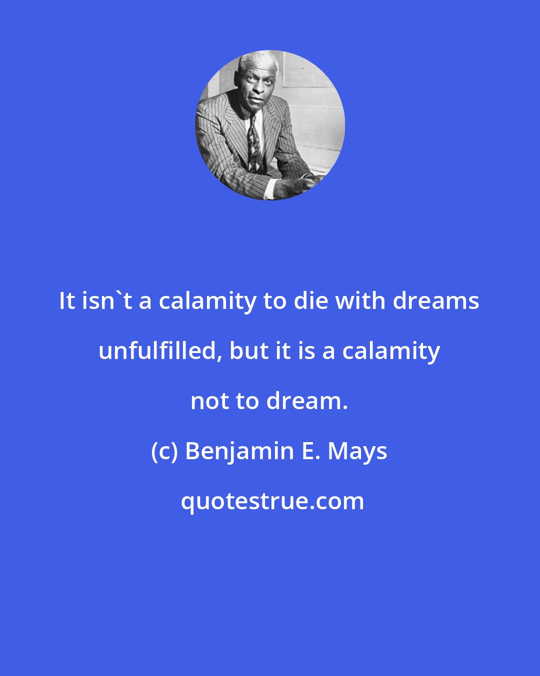 Benjamin E. Mays: It isn't a calamity to die with dreams unfulfilled, but it is a calamity not to dream.