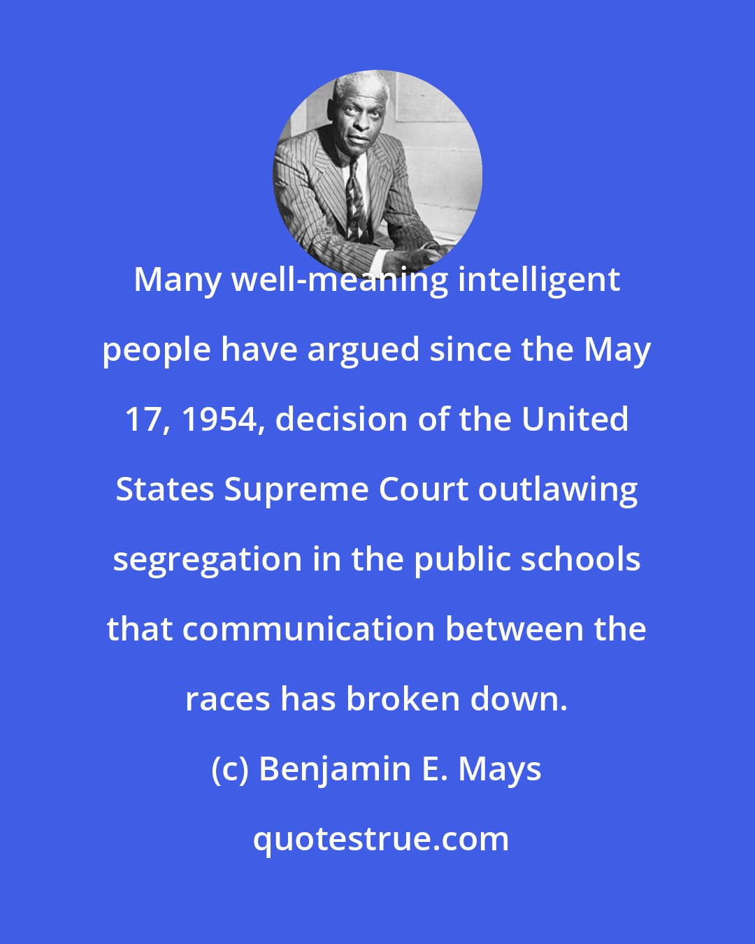 Benjamin E. Mays: Many well-meaning intelligent people have argued since the May 17, 1954, decision of the United States Supreme Court outlawing segregation in the public schools that communication between the races has broken down.