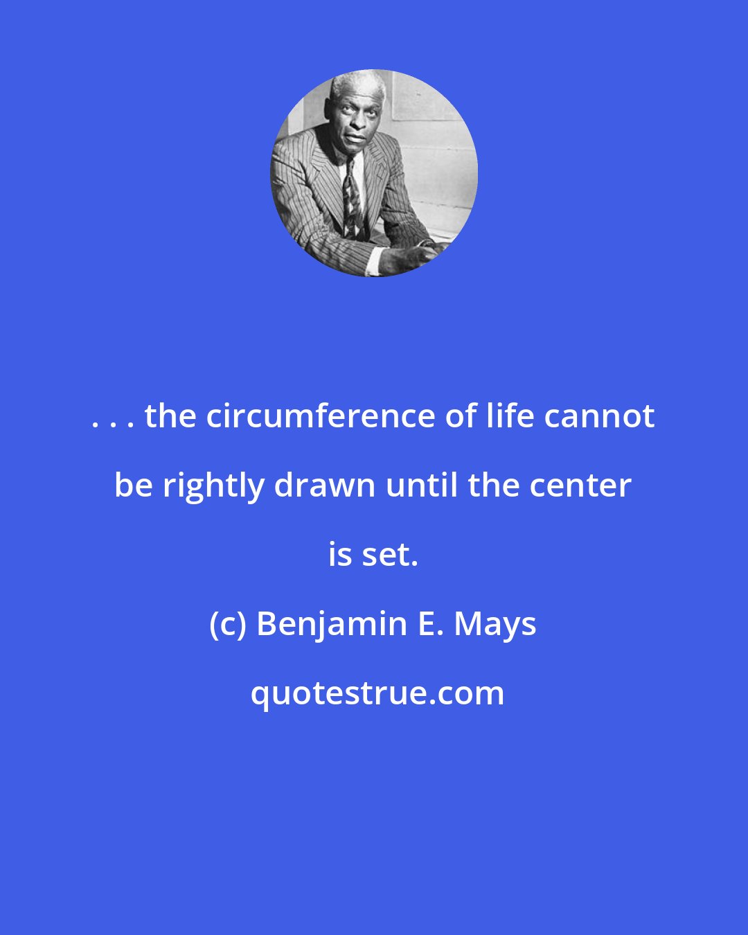 Benjamin E. Mays: . . . the circumference of life cannot be rightly drawn until the center is set.