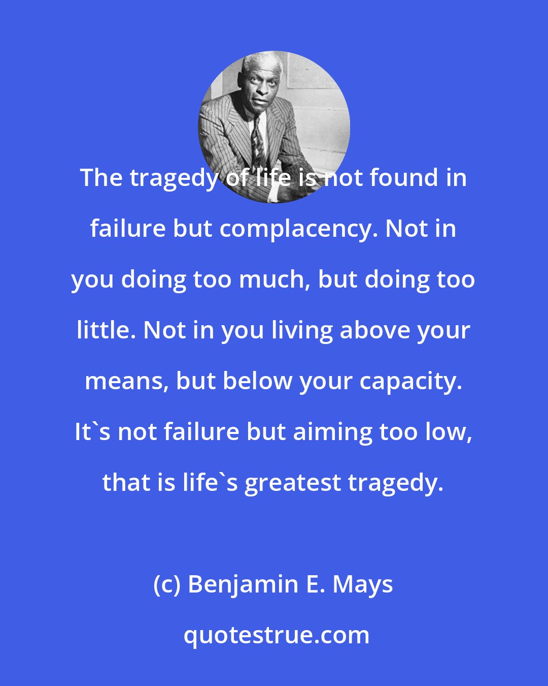 Benjamin E. Mays: The tragedy of life is not found in failure but complacency. Not in you doing too much, but doing too little. Not in you living above your means, but below your capacity. It's not failure but aiming too low, that is life's greatest tragedy.