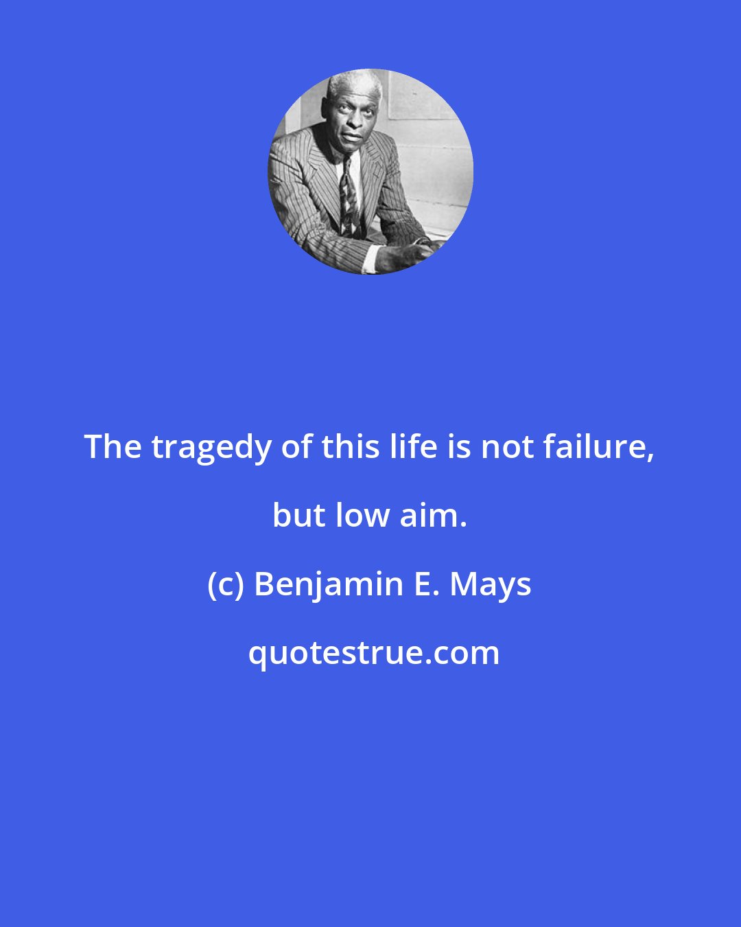 Benjamin E. Mays: The tragedy of this life is not failure, but low aim.