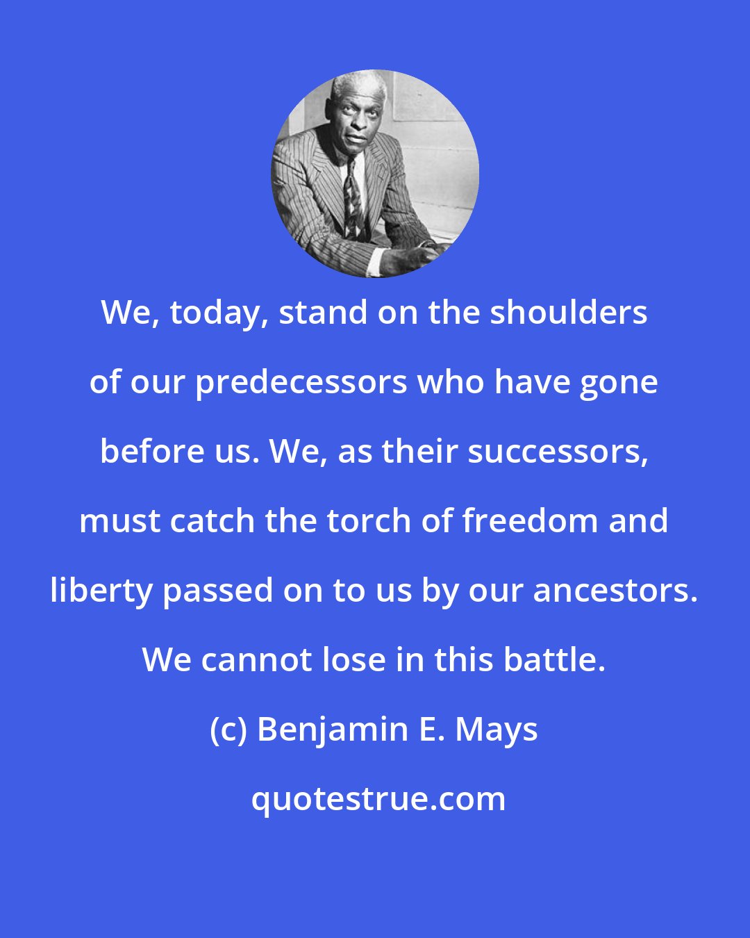 Benjamin E. Mays: We, today, stand on the shoulders of our predecessors who have gone before us. We, as their successors, must catch the torch of freedom and liberty passed on to us by our ancestors. We cannot lose in this battle.