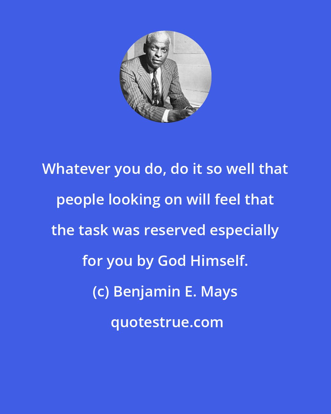 Benjamin E. Mays: Whatever you do, do it so well that people looking on will feel that the task was reserved especially for you by God Himself.