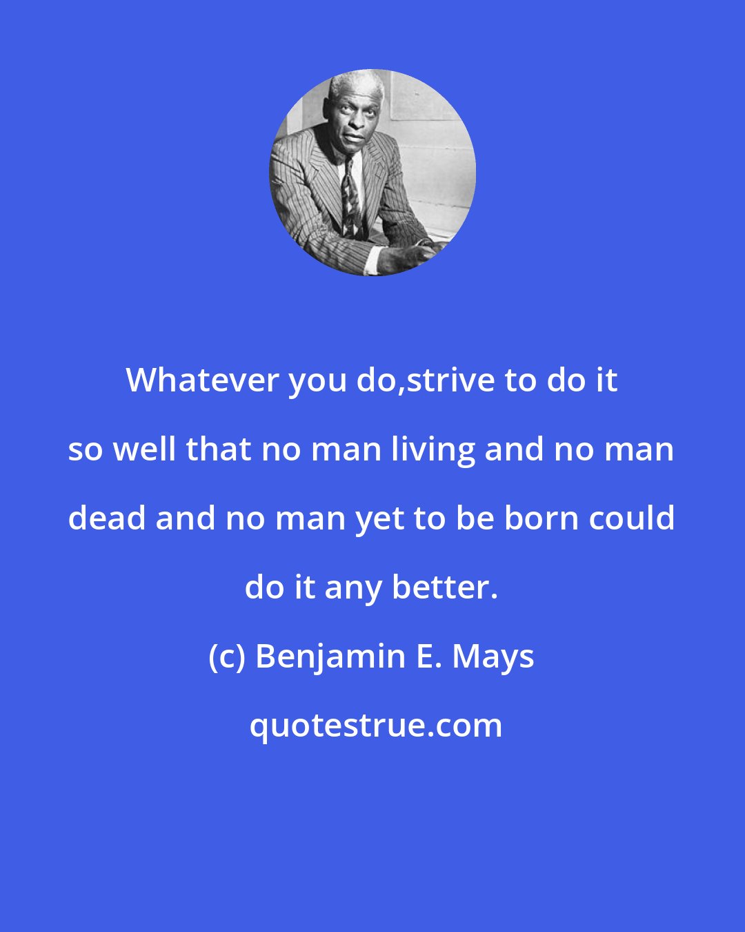 Benjamin E. Mays: Whatever you do,strive to do it so well that no man living and no man dead and no man yet to be born could do it any better.